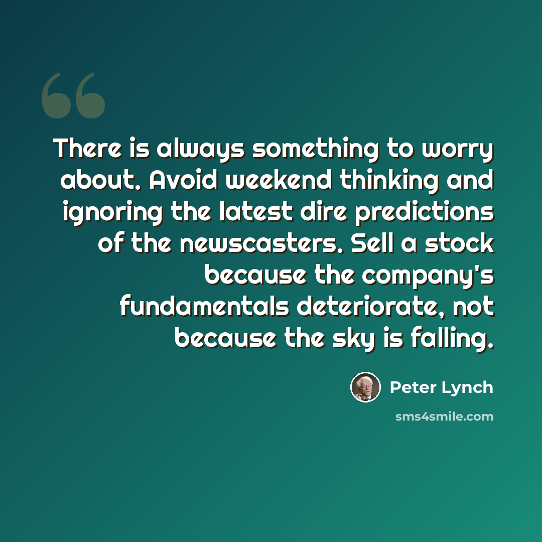“There is always something to worry about. Avoid weekend thinking and ignoring the latest dire predictions of the newscasters. Sell a stock because the company's fundamentals deteriorate, not because the sky is falling.” quote by Peter Lynch