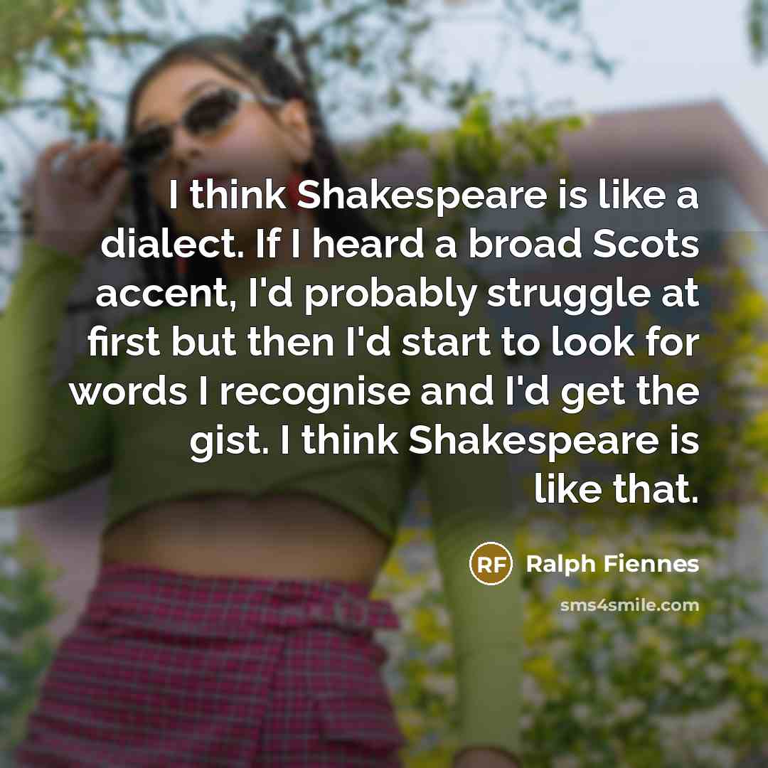 “I think Shakespeare is like a dialect. If I heard a broad Scots accent, I'd probably struggle at first but then I'd start to look for words I recognise and I'd get the gist. I think Shakespeare is like that.” quote by Ralph Fiennes