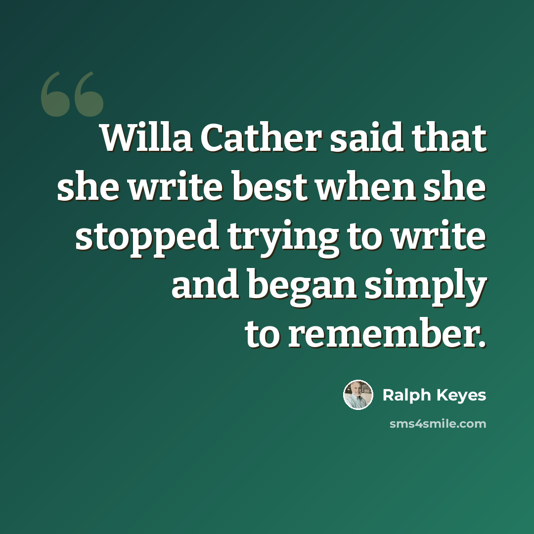 “Willa Cather said that she write best when she stopped trying to write and began simply to remember.” quote by Ralph Keyes