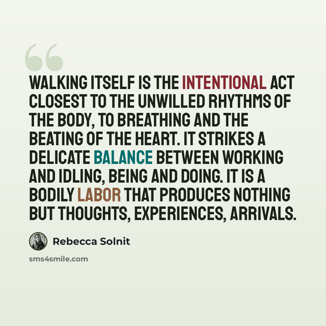 “Walking itself is the intentional act closest to the unwilled rhythms of the body, to breathing and the beating of the heart. It strikes a delicate balance between working and idling, being and doing. It is a bodily labor that produces nothing but thoughts, experiences, arrivals.” quote by Rebecca Solnit