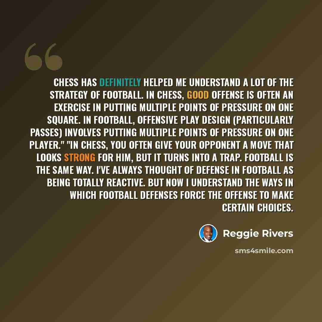 “Chess has definitely helped me understand a lot of the strategy of football. In chess, good offense is often an exercise in putting multiple points of pressure on one square. In football, offensive play design (particularly passes) involves putting multiple points of pressure on one player." "In…” quote by Reggie Rivers