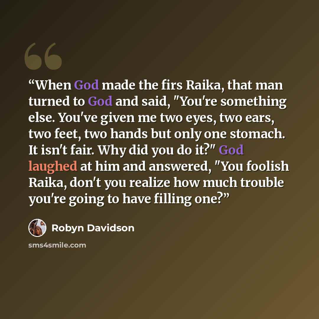 “When God made the firs Raika, that man turned to God and said, "You're something else. You've given me two eyes, two ears, two feet, two hands but only one stomach. It isn't fair. Why did you do it?" God laughed at him and answered, "You foolish Raika, don't you realize how much trouble you're…” quote by Robyn Davidson