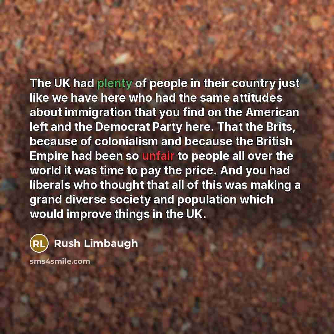 “The UK had plenty of people in their country just like we have here who had the same attitudes about immigration that you find on the American left and the Democrat Party here. That the Brits, because of colonialism and because the British Empire had been so unfair to people all over the world it…” quote by Rush Limbaugh
