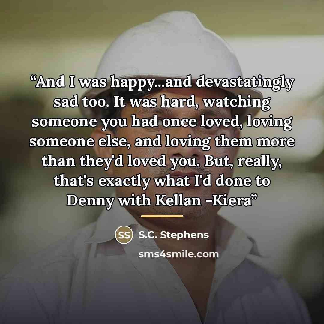 “And I was happy...and devastatingly sad too. It was hard, watching someone you had once loved, loving someone else, and loving them more than they'd loved you. But, really, that's exactly what I'd done to Denny with Kellan -Kiera” quote by S.C. Stephens
