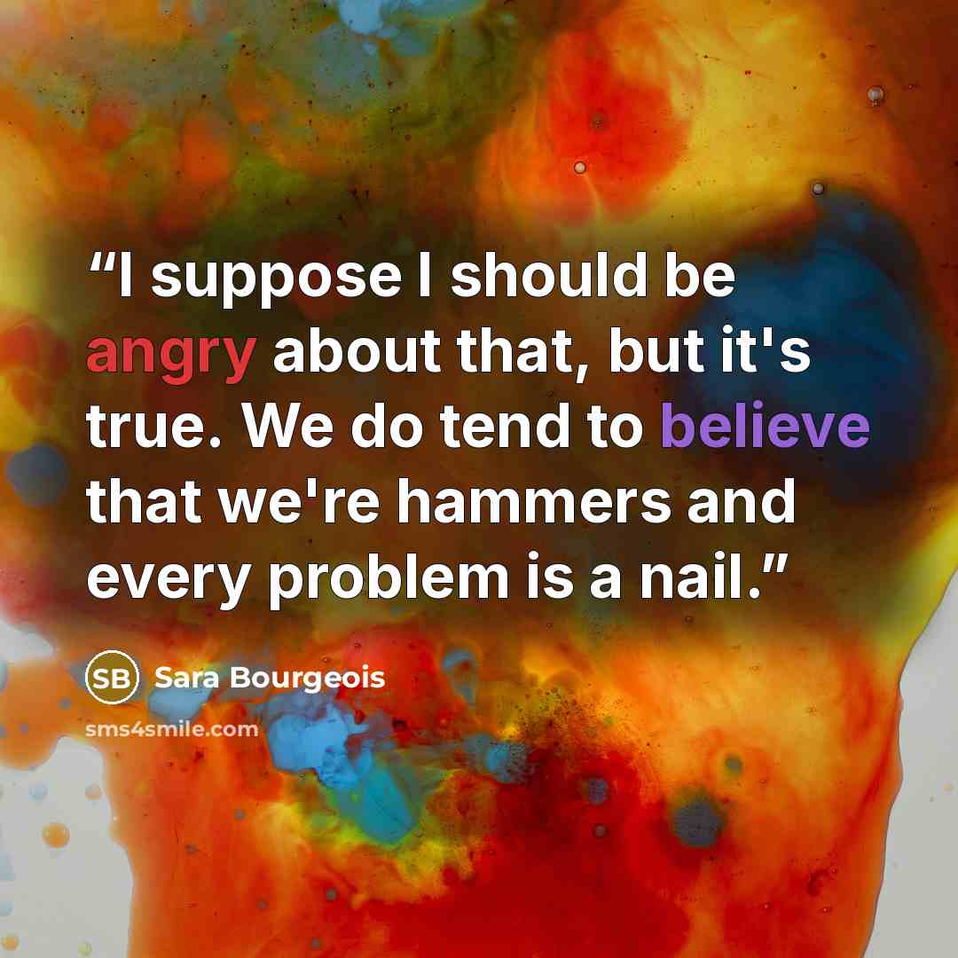 “I suppose I should be angry about that, but it's true. We do tend to believe that we're hammers and every problem is a nail.” quote by Sara Bourgeois