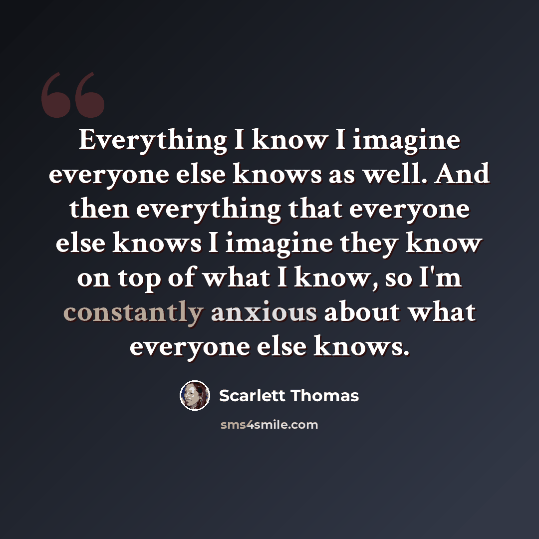 “Everything I know I imagine everyone else knows as well. And then everything that everyone else knows I imagine they know on top of what I know, so I'm constantly anxious about what everyone else knows.” quote by Scarlett Thomas