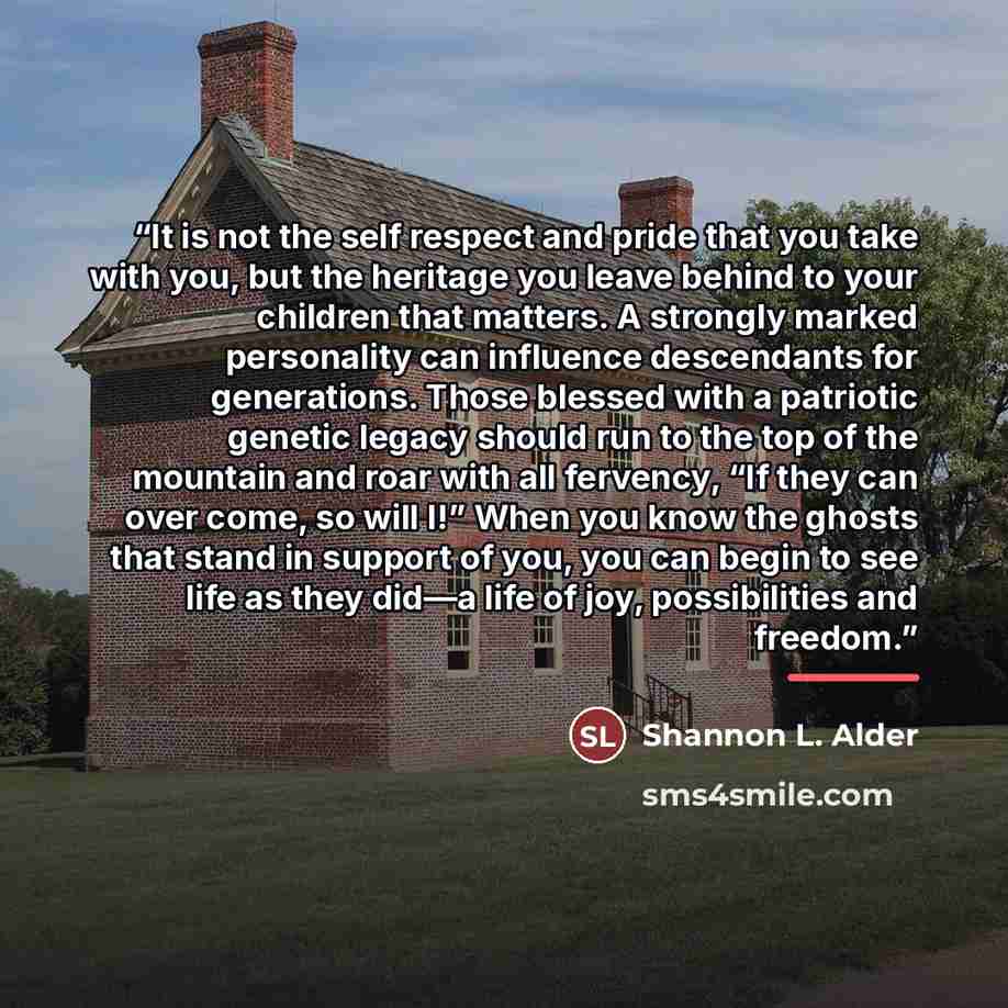 “It is not the self respect and pride that you take with you, but the heritage you leave behind to your children that matters. A strongly marked personality can influence descendants for generations. Those blessed with a patriotic genetic legacy should run to the top of the mountain and roar with…” quote by Shannon L. Alder