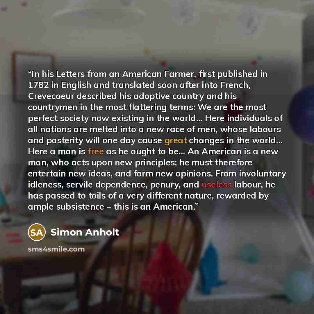 “In his Letters from an American Farmer, first published in 1782 in English and translated soon after into French, Crevecoeur described his adoptive country and his countrymen in the most flattering terms: We are the most perfect society now existing in the world... Here individuals of all nations…” quote by Simon Anholt