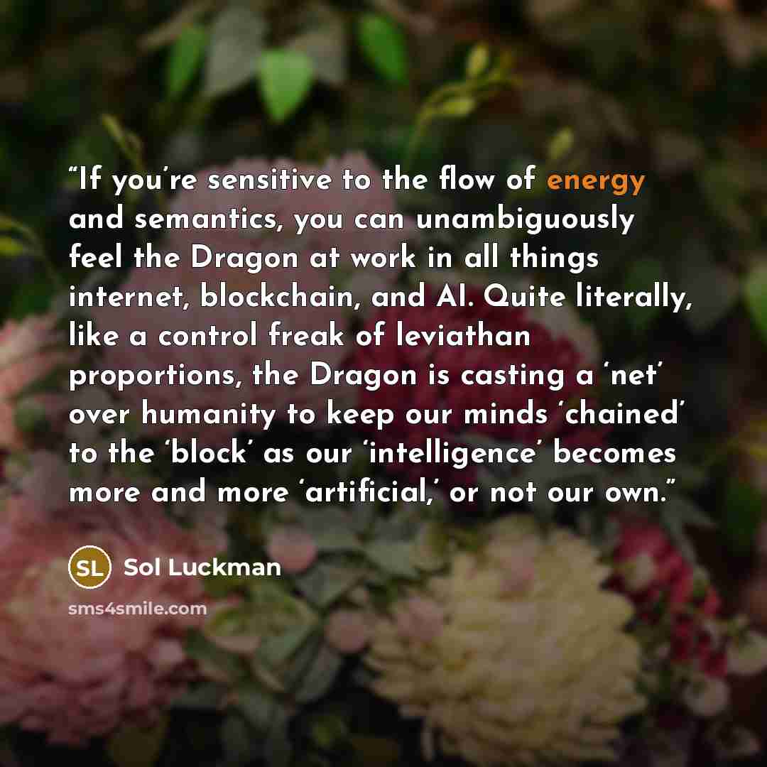 “If you’re sensitive to the flow of energy and semantics, you can unambiguously feel the Dragon at work in all things internet, blockchain, and AI. Quite literally, like a control freak of leviathan proportions, the Dragon is casting a ‘net’ over humanity to keep our minds ‘chained’ to the ‘block’…” quote by Sol Luckman