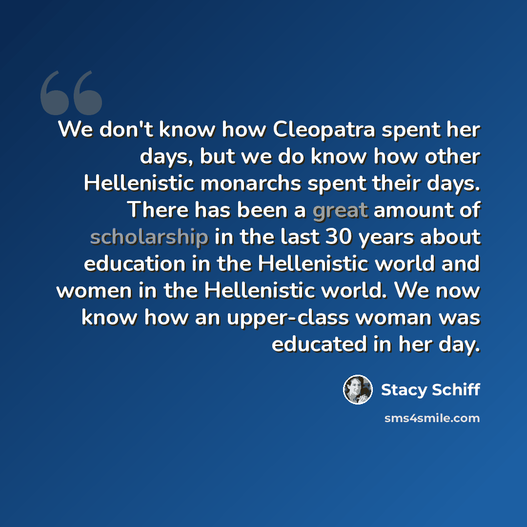 “We don't know how Cleopatra spent her days, but we do know how other Hellenistic monarchs spent their days. There has been a great amount of scholarship in the last 30 years about education in the Hellenistic world and women in the Hellenistic world. We now know how an upper-class woman was…” quote by Stacy Schiff