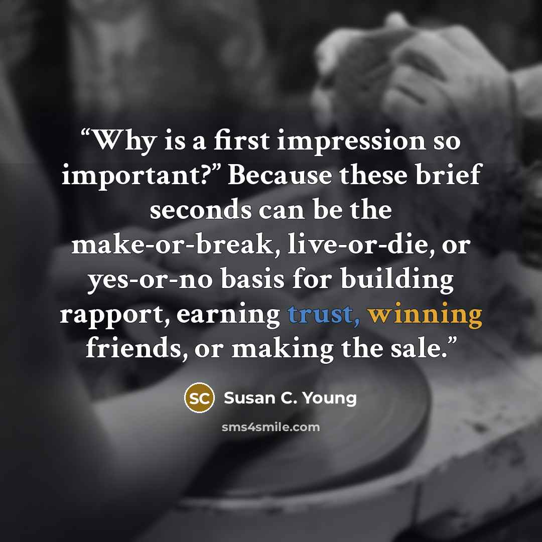 “Why is a first impression so important?” Because these brief seconds can be the make-or-break, live-or-die, or yes-or-no basis for building rapport, earning trust, winning friends, or making the sale.” quote by Susan C. Young