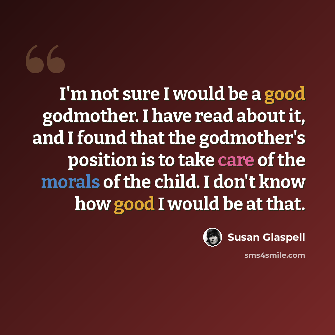 “I'm not sure I would be a good godmother. I have read about it, and I found that the godmother's position is to take care of the morals of the child. I don't know how good I would be at that.” quote by Susan Glaspell