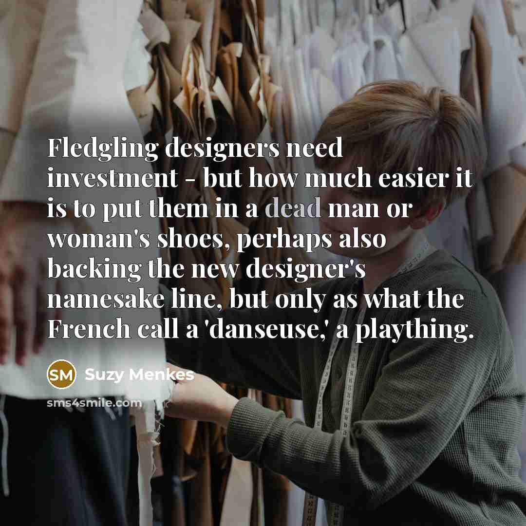 “Fledgling designers need investment - but how much easier it is to put them in a dead man or woman's shoes, perhaps also backing the new designer's namesake line, but only as what the French call a 'danseuse,' a plaything.” quote by Suzy Menkes
