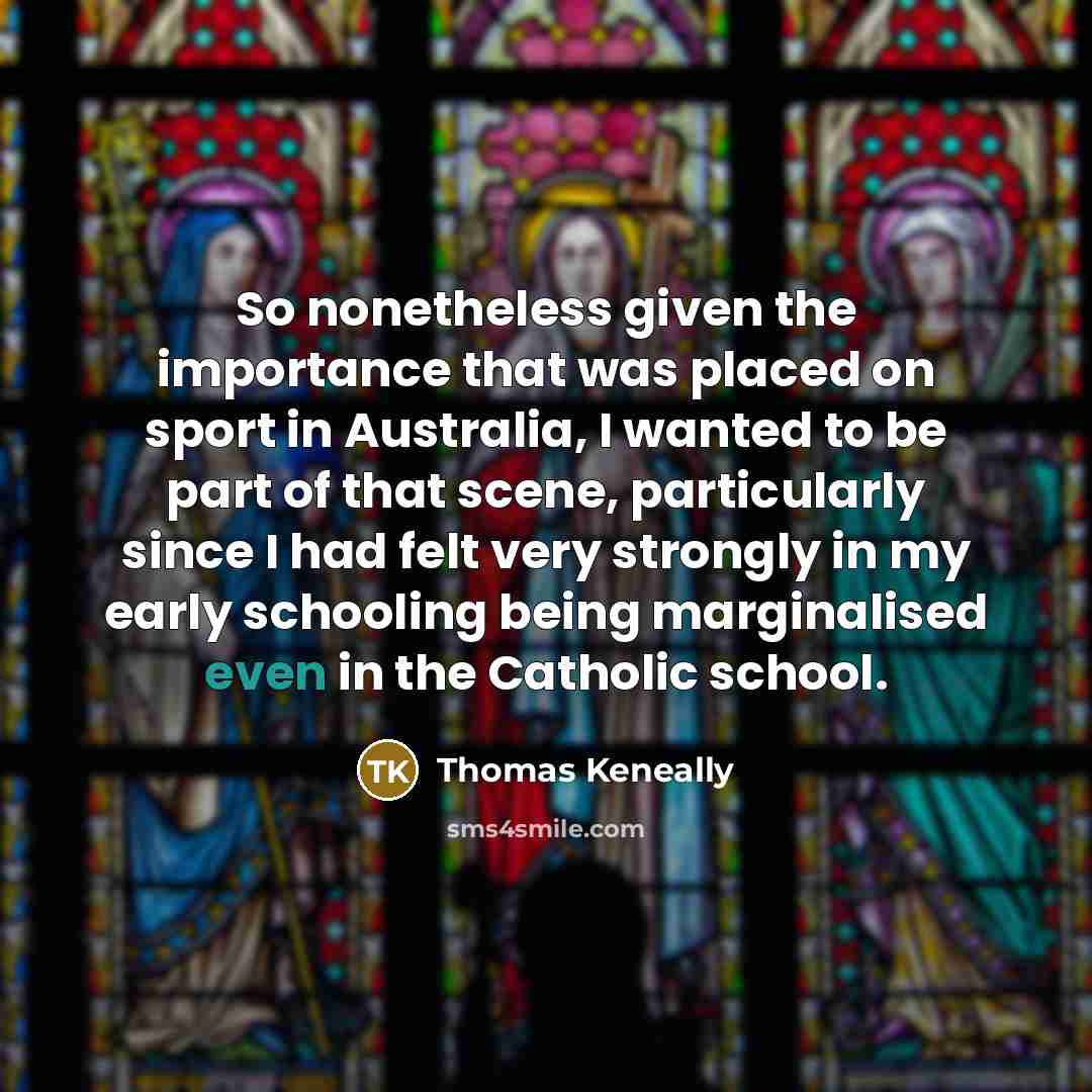 “So nonetheless given the importance that was placed on sport in Australia, I wanted to be part of that scene, particularly since I had felt very strongly in my early schooling being marginalised even in the Catholic school.” quote by Thomas Keneally