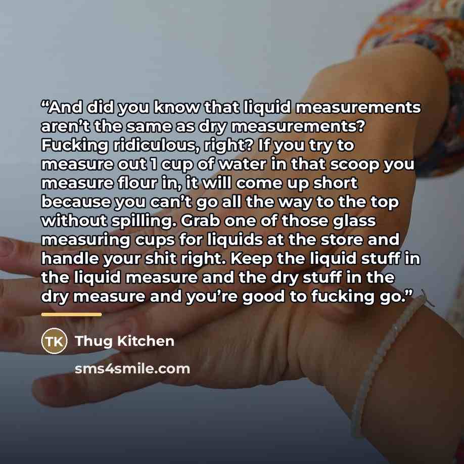 “And did you know that liquid measurements aren’t the same as dry measurements? Fucking ridiculous, right? If you try to measure out 1 cup of water in that scoop you measure flour in, it will come up short because you can’t go all the way to the top without spilling. Grab one of those glass…” quote by Thug Kitchen