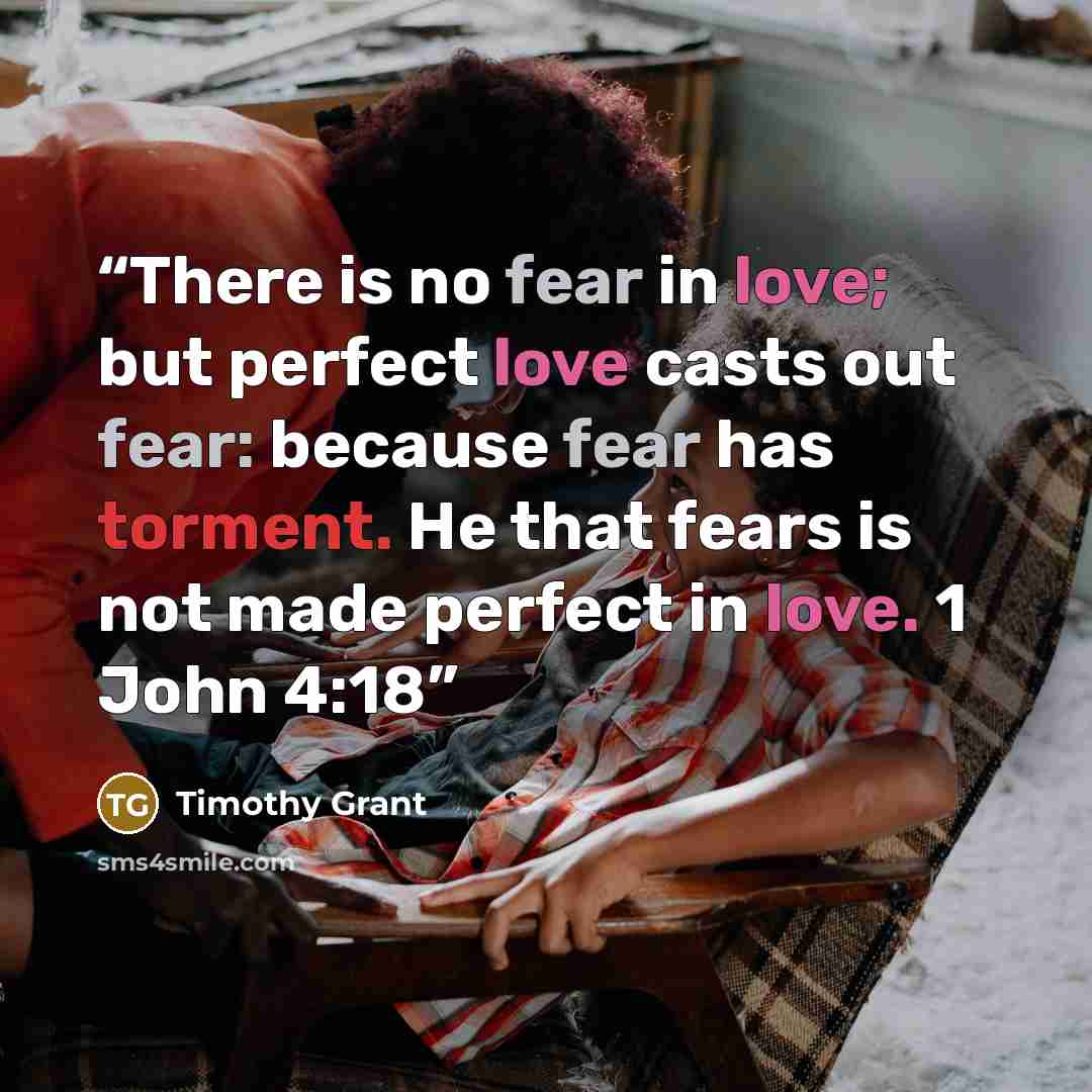 “There is no fear in love; but perfect love casts out fear: because fear has torment. He that fears is not made perfect in love. 1 John 4:18” quote by Timothy Grant