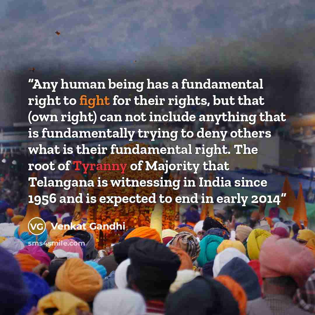 “Any human being has a fundamental right to fight for their rights, but that (own right) can not include anything that is fundamentally trying to deny others what is their fundamental right. The root of Tyranny of Majority that Telangana is witnessing in India since 1956 and is expected to end in…” quote by Venkat Gandhi