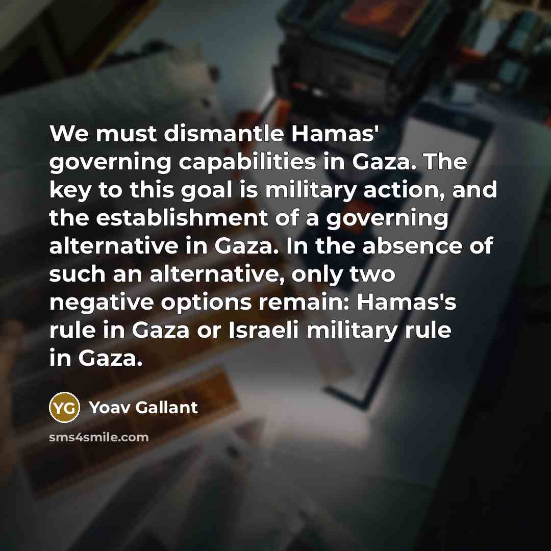 “We must dismantle Hamas' governing capabilities in Gaza. The key to this goal is military action, and the establishment of a governing alternative in Gaza. In the absence of such an alternative, only two negative options remain: Hamas's rule in Gaza or Israeli military rule in Gaza.” quote by Yoav Gallant