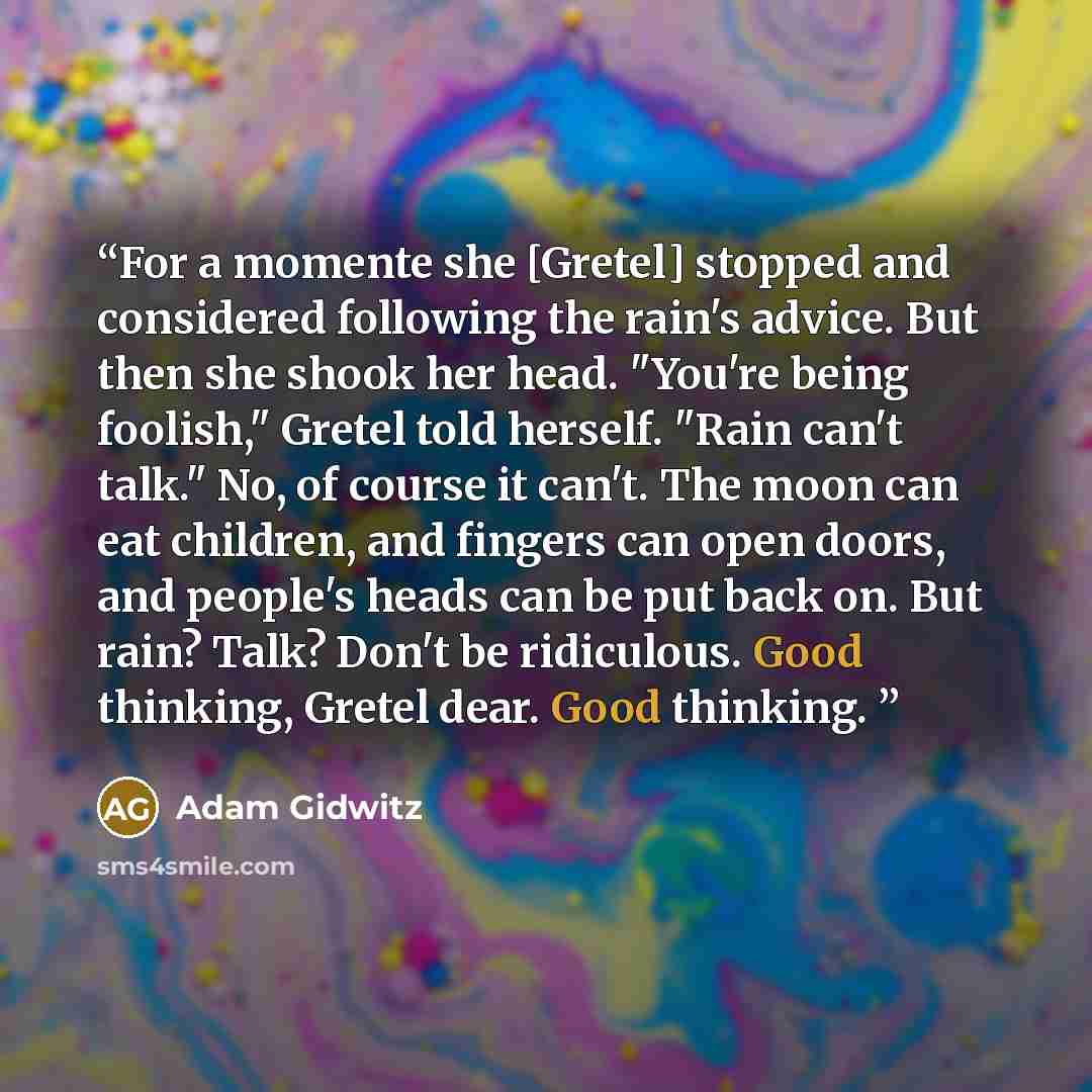 “For a momente she [Gretel] stopped and considered following the rain's advice. But then she shook her head. "You're being foolish," Gretel told herself. "Rain can't talk." No, of course it can't. The moon can eat children, and fingers can open doors, and people's heads can be put back on. But…” quote by Adam Gidwitz