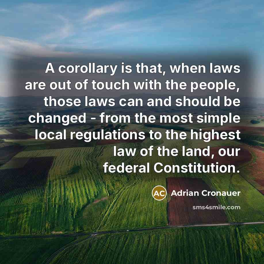 “A corollary is that, when laws are out of touch with the people, those laws can and should be changed - from the most simple local regulations to the highest law of the land, our federal Constitution.” quote by Adrian Cronauer