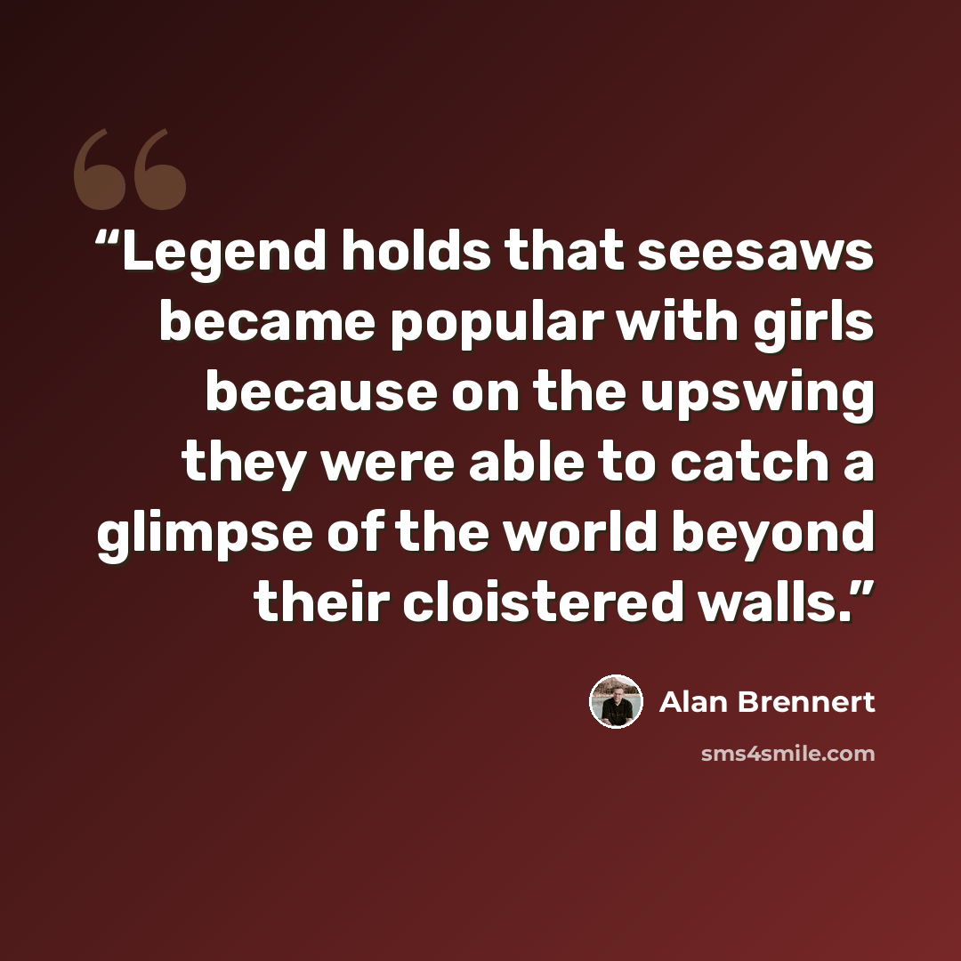 “Legend holds that seesaws became popular with girls because on the upswing they were able to catch a glimpse of the world beyond their cloistered walls.” quote by Alan Brennert
