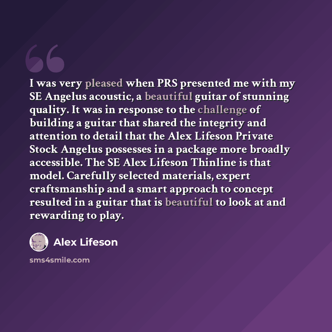 “I was very pleased when PRS presented me with my SE Angelus acoustic, a beautiful guitar of stunning quality. It was in response to the challenge of building a guitar that shared the integrity and attention to detail that the Alex Lifeson Private Stock Angelus possesses in a package more broadly…” quote by Alex Lifeson