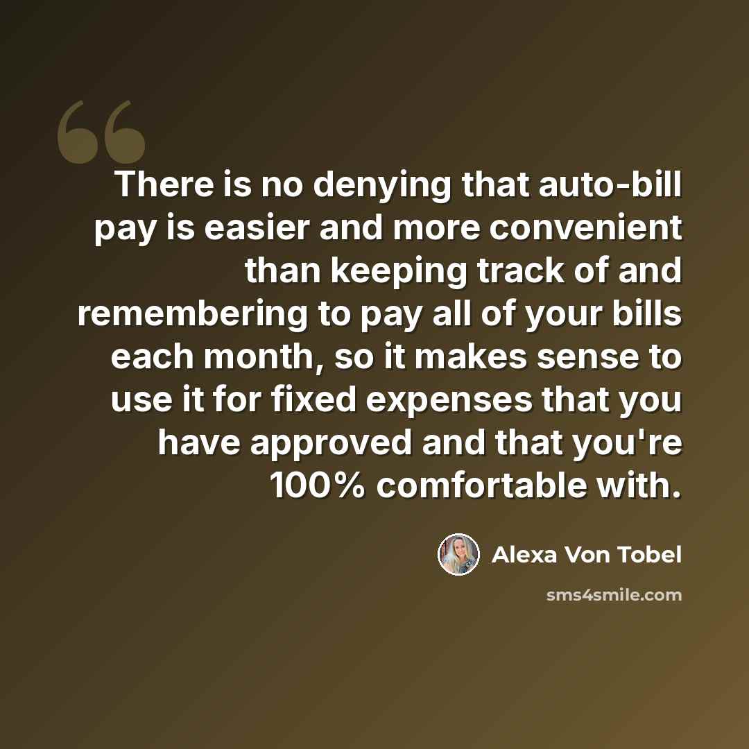 “There is no denying that auto-bill pay is easier and more convenient than keeping track of and remembering to pay all of your bills each month, so it makes sense to use it for fixed expenses that you have approved and that you're 100% comfortable with.” quote by Alexa Von Tobel