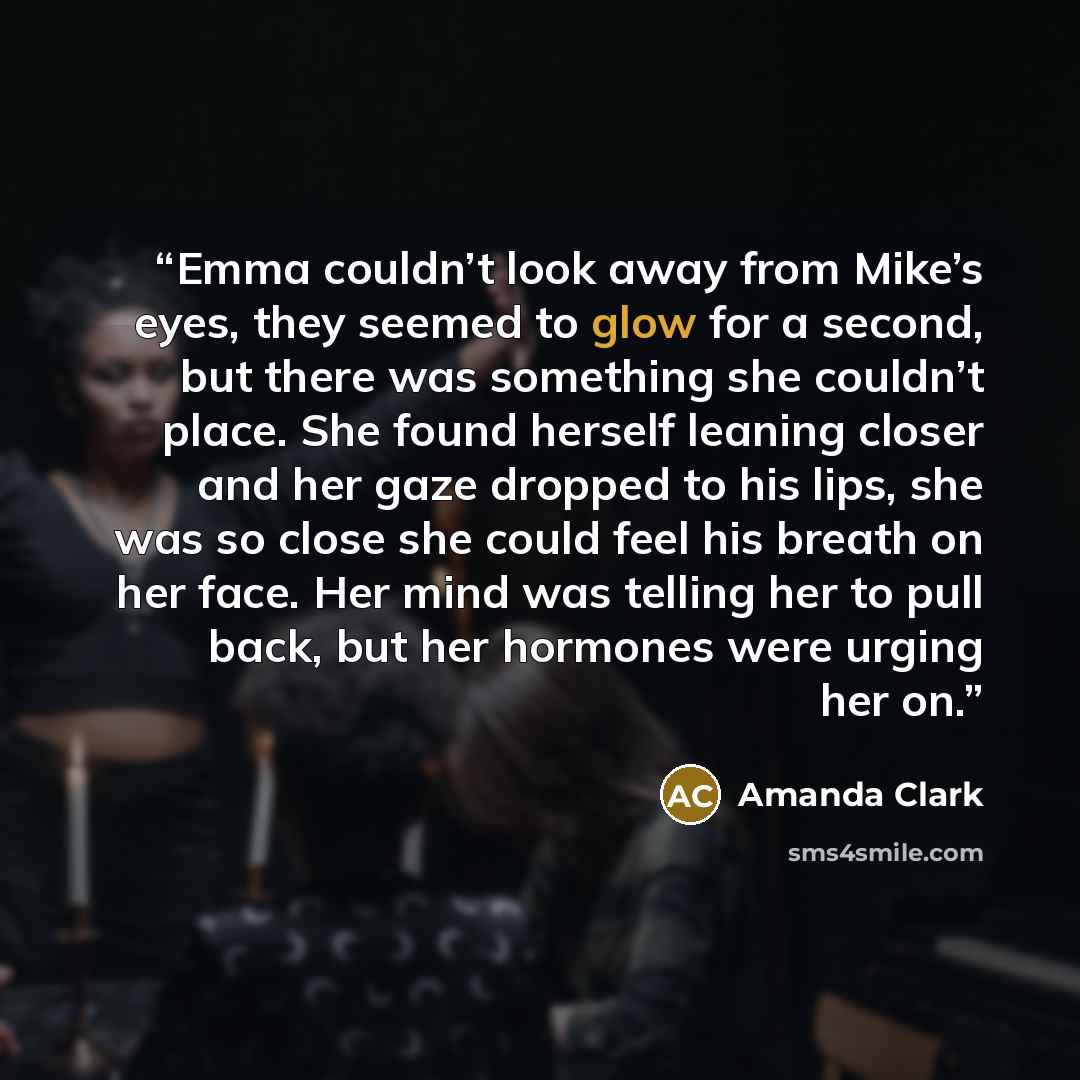 “Emma couldn’t look away from Mike’s eyes, they seemed to glow for a second, but there was something she couldn’t place. She found herself leaning closer and her gaze dropped to his lips, she was so close she could feel his breath on her face. Her mind was telling her to pull back, but her hormones…” quote by Amanda Clark