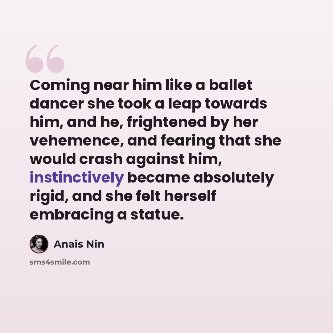 “Coming near him like a ballet dancer she took a leap towards him, and he, frightened by her vehemence, and fearing that she would crash against him, instinctively became absolutely rigid, and she felt herself embracing a statue.” quote by Anais Nin