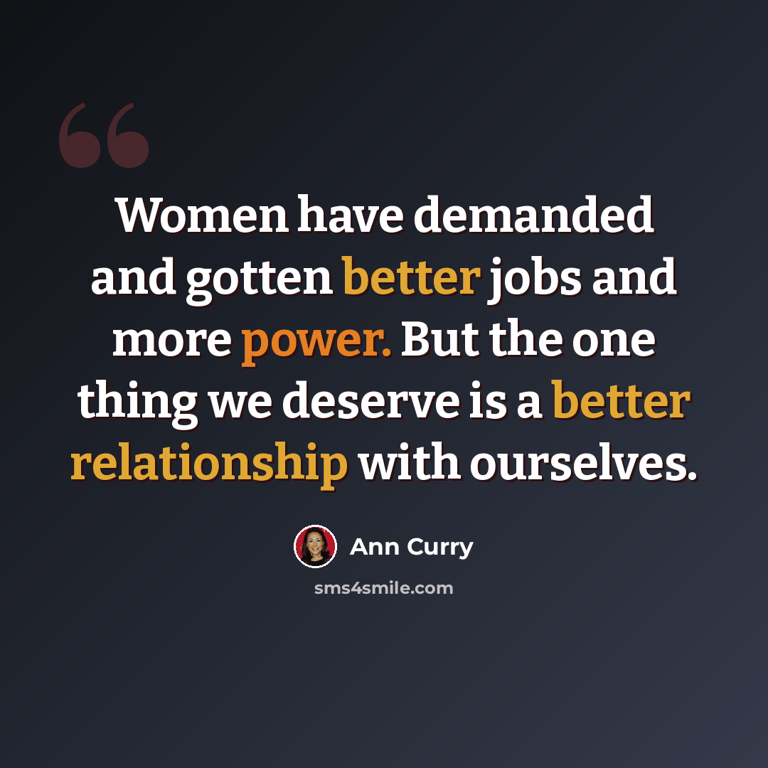 “Women have demanded and gotten better jobs and more power. But the one thing we deserve is a better relationship with ourselves.” quote by Ann Curry