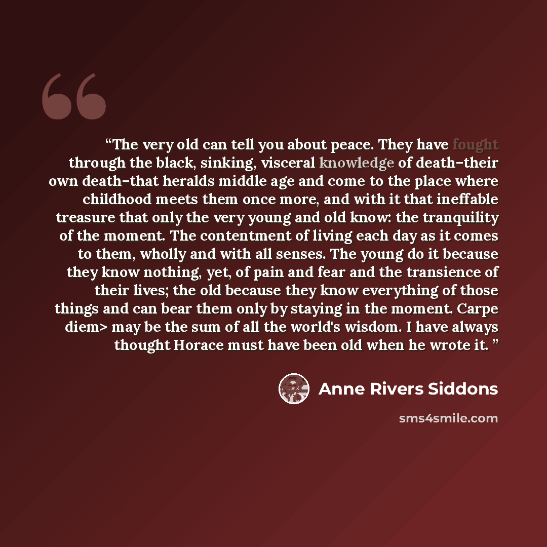 “The very old can tell you about peace. They have fought through the black, sinking, visceral knowledge of death–their own death–that heralds middle age and come to the place where childhood meets them once more, and with it that ineffable treasure that only the very young and old know: the…” quote by Anne Rivers Siddons