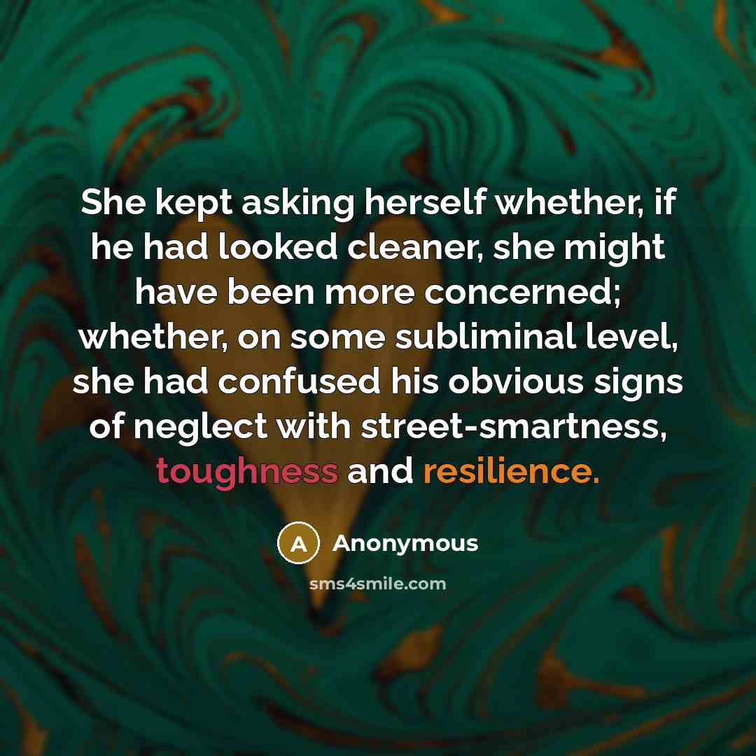“She kept asking herself whether, if he had looked cleaner, she might have been more concerned; whether, on some subliminal level, she had confused his obvious signs of neglect with street-smartness, toughness and resilience.” quote by Anonymous