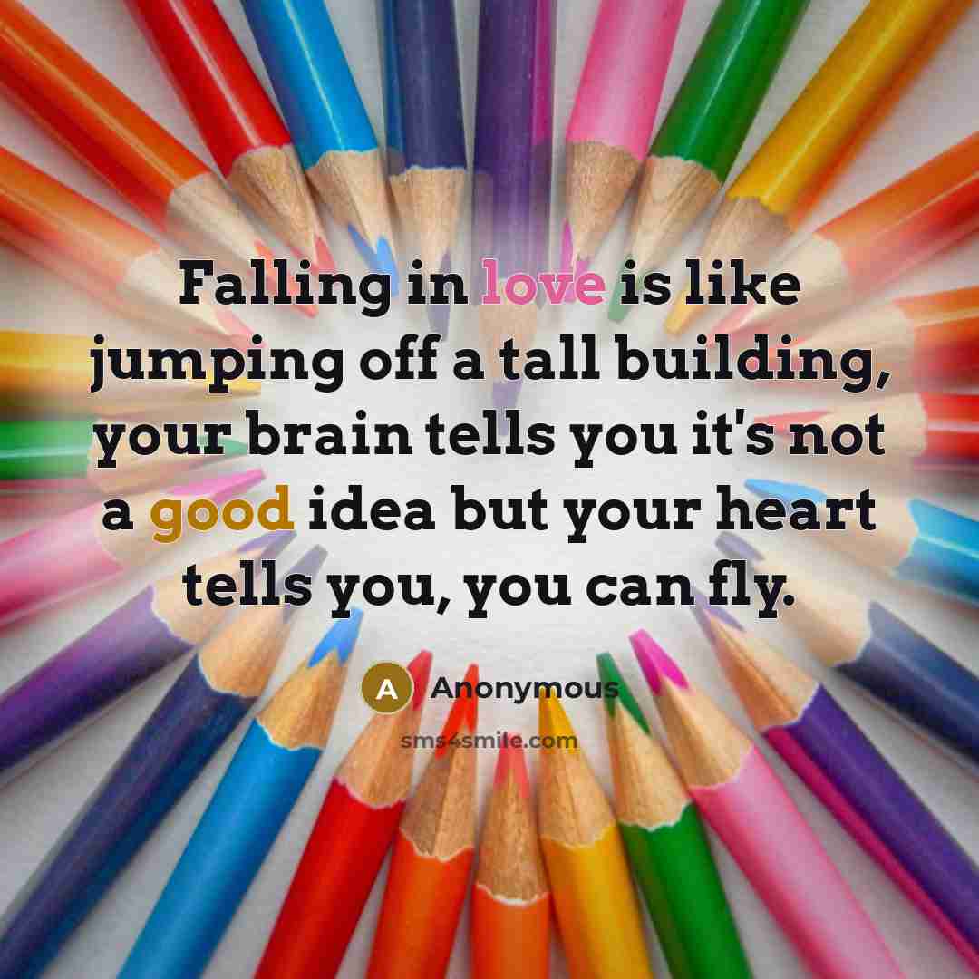 “Falling in love is like jumping off a tall building, your brain tells you it's not a good idea but your heart tells you, you can fly.” quote by Anonymous