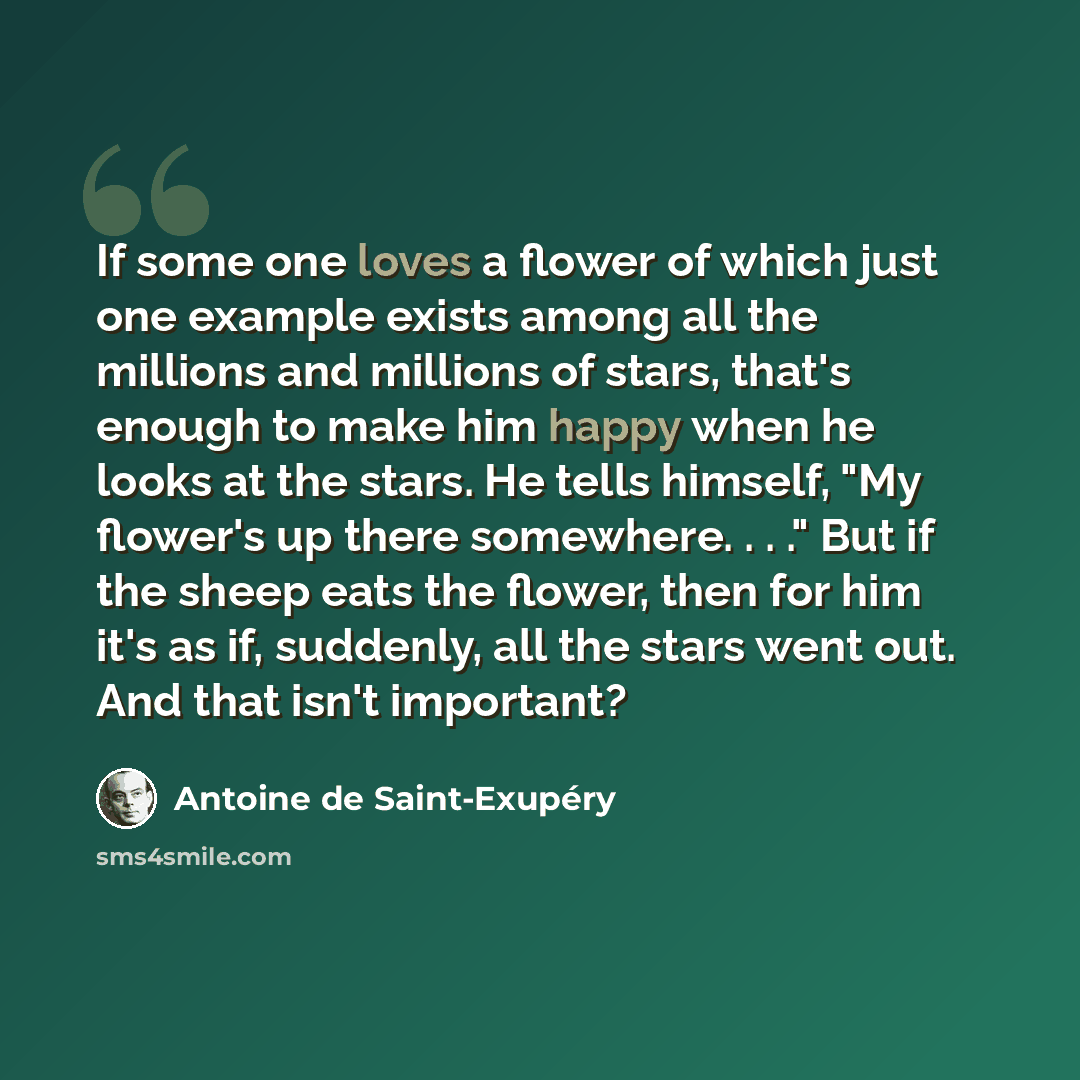 “If some one loves a flower of which just one example exists among all the millions and millions of stars, that's enough to make him happy when he looks at the stars. He tells himself, "My flower's up there somewhere. . . ." But if the sheep eats the flower, then for him it's as if, suddenly, all…” quote by Antoine de Saint-Exupery