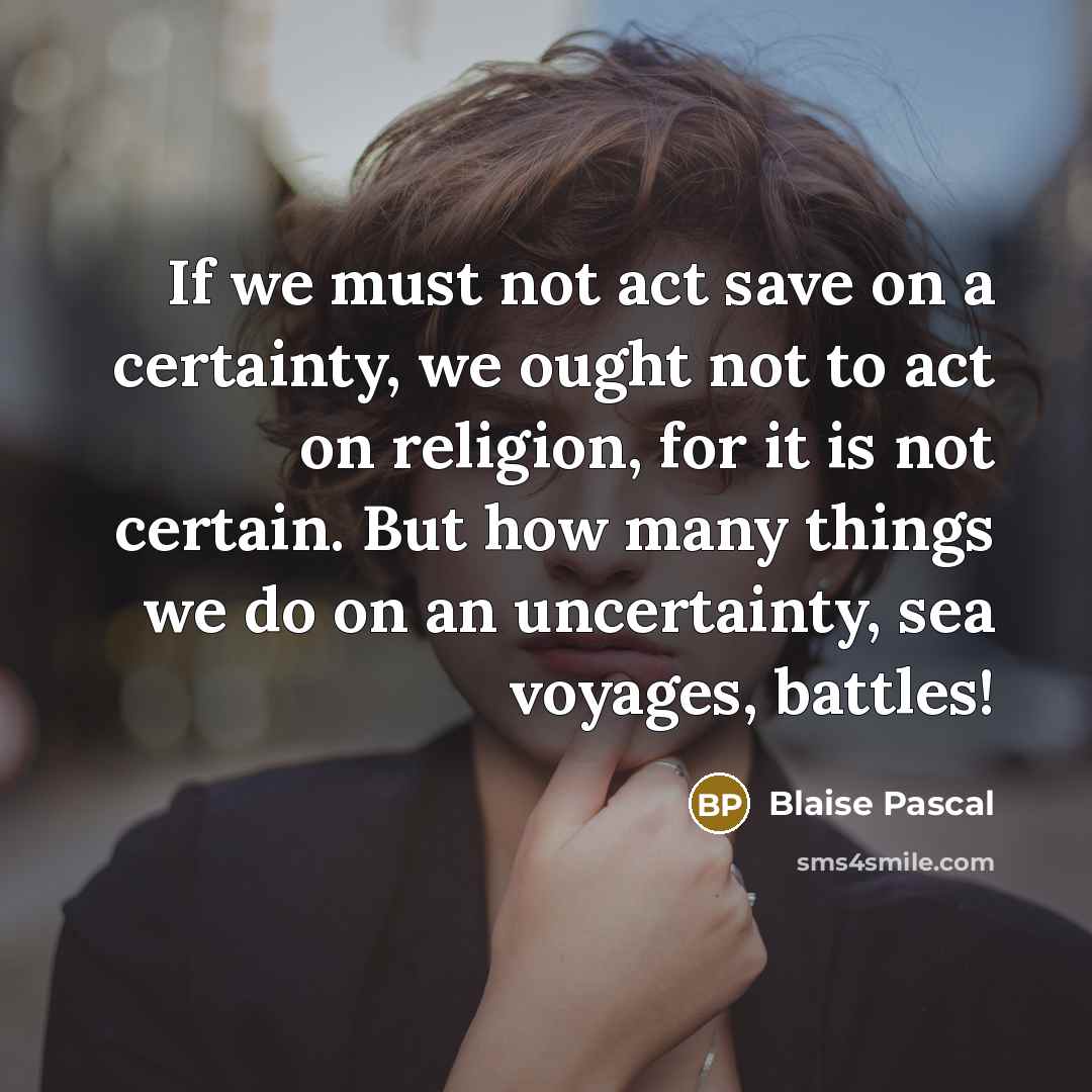 “If we must not act save on a certainty, we ought not to act on religion, for it is not certain. But how many things we do on an uncertainty, sea voyages, battles!” quote by Blaise Pascal