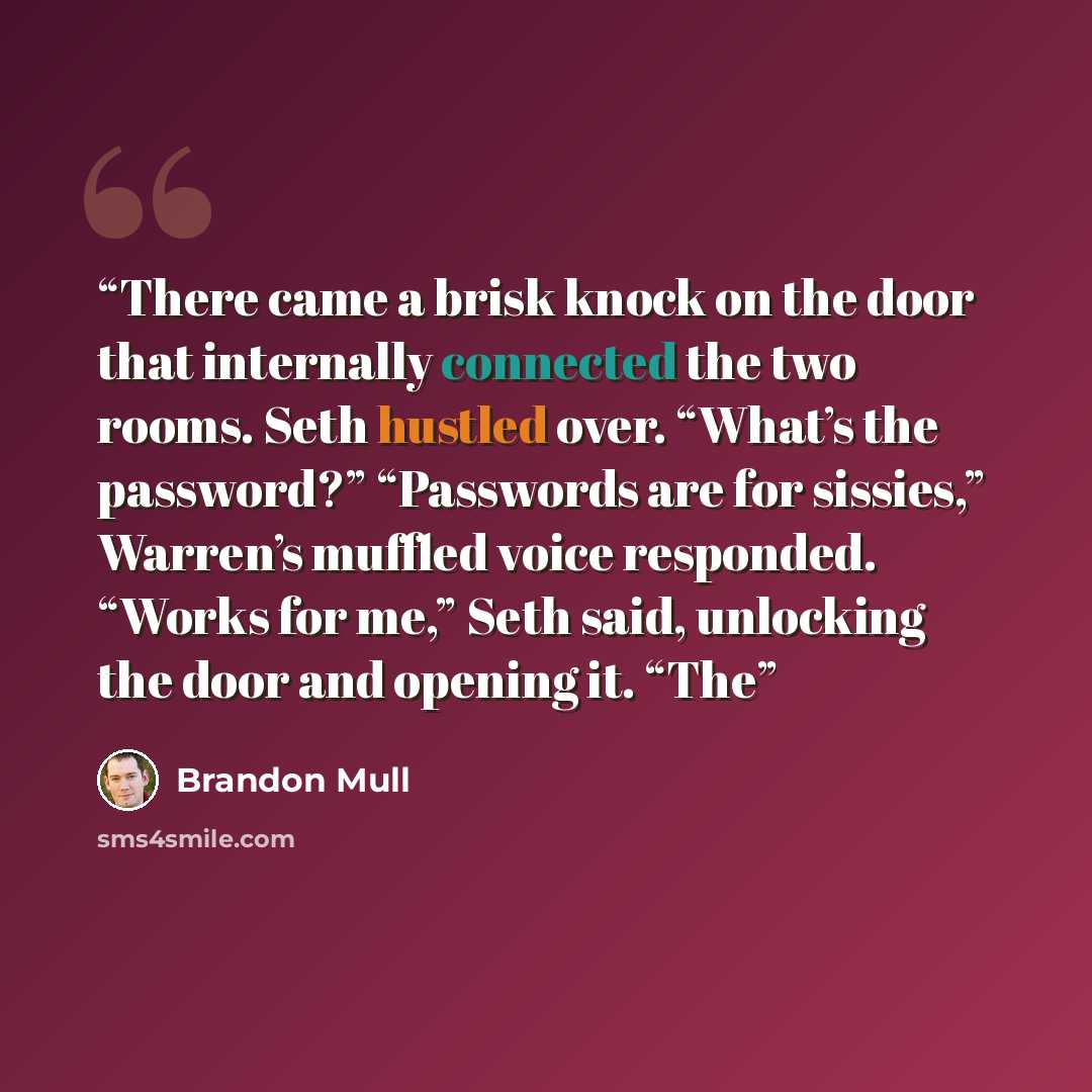 “There came a brisk knock on the door that internally connected the two rooms. Seth hustled over. “What’s the password?” “Passwords are for sissies,” Warren’s muffled voice responded. “Works for me,” Seth said, unlocking the door and opening it. “The” quote by Brandon Mull