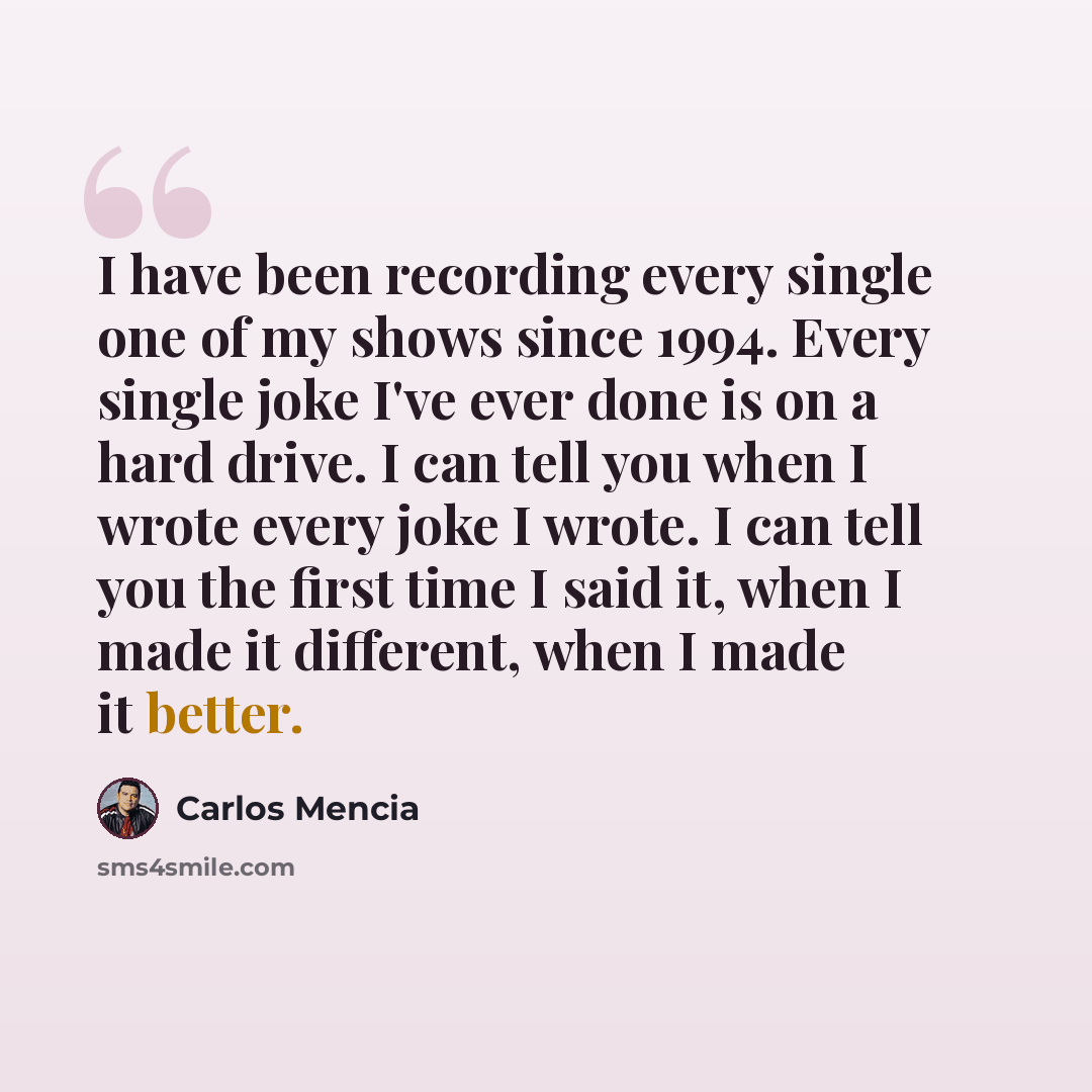 “I have been recording every single one of my shows since 1994. Every single joke I've ever done is on a hard drive. I can tell you when I wrote every joke I wrote. I can tell you the first time I said it, when I made it different, when I made it better.” quote by Carlos Mencia