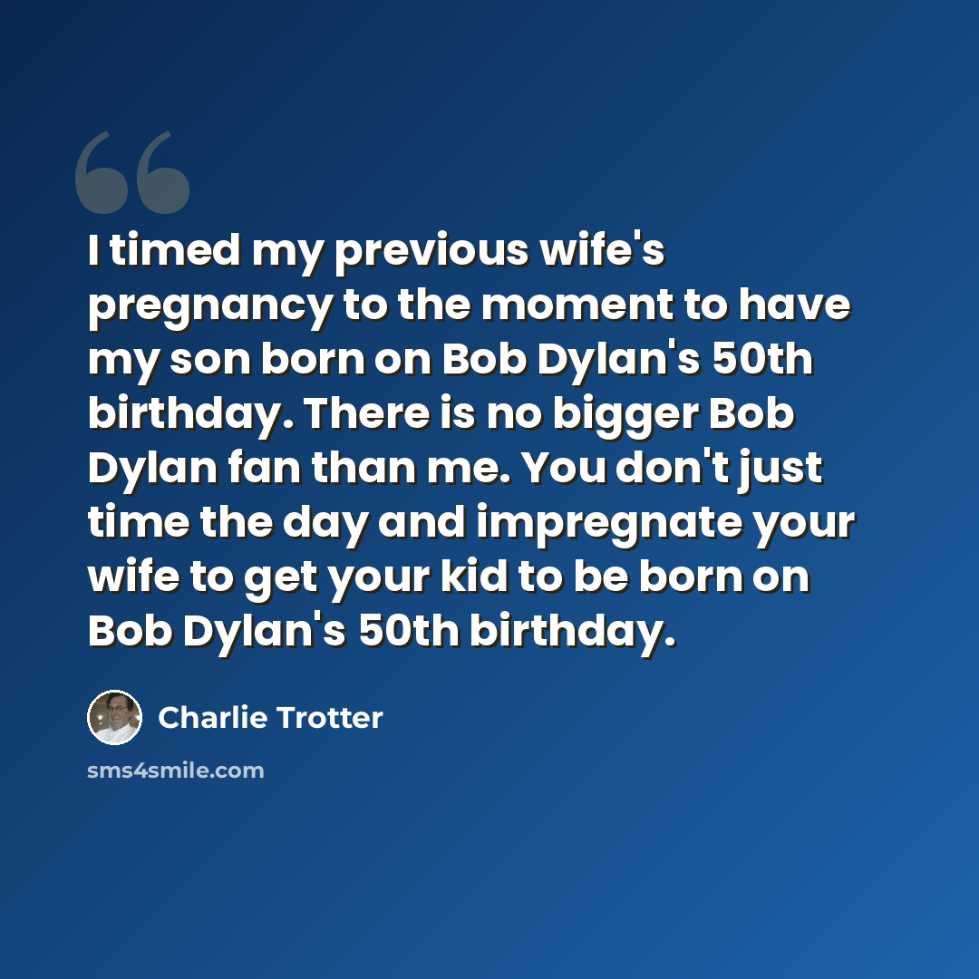 “I timed my previous wife's pregnancy to the moment to have my son born on Bob Dylan's 50th birthday. There is no bigger Bob Dylan fan than me. You don't just time the day and impregnate your wife to get your kid to be born on Bob Dylan's 50th birthday.” quote by Charlie Trotter
