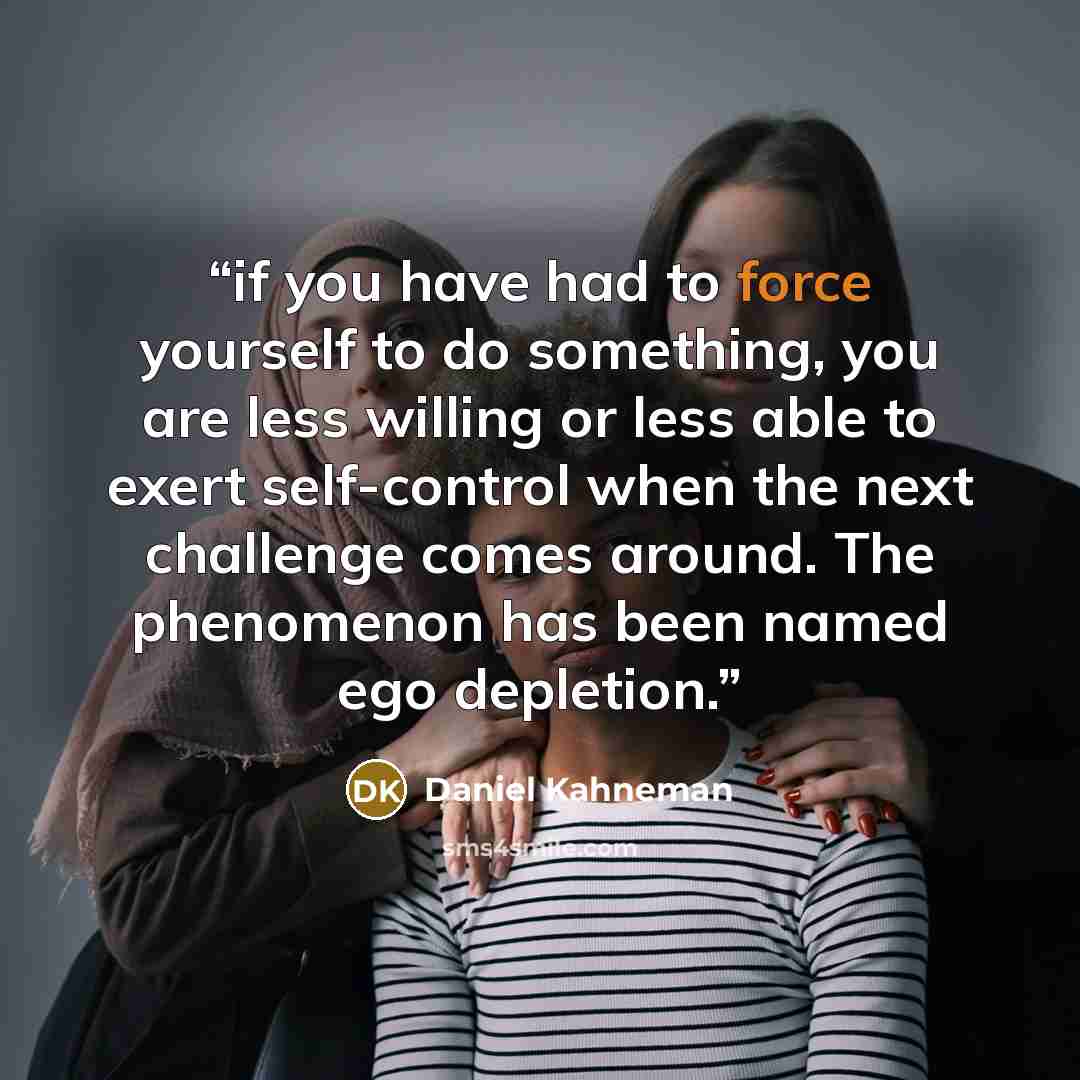 “if you have had to force yourself to do something, you are less willing or less able to exert self-control when the next challenge comes around. The phenomenon has been named ego depletion.” quote by Daniel Kahneman