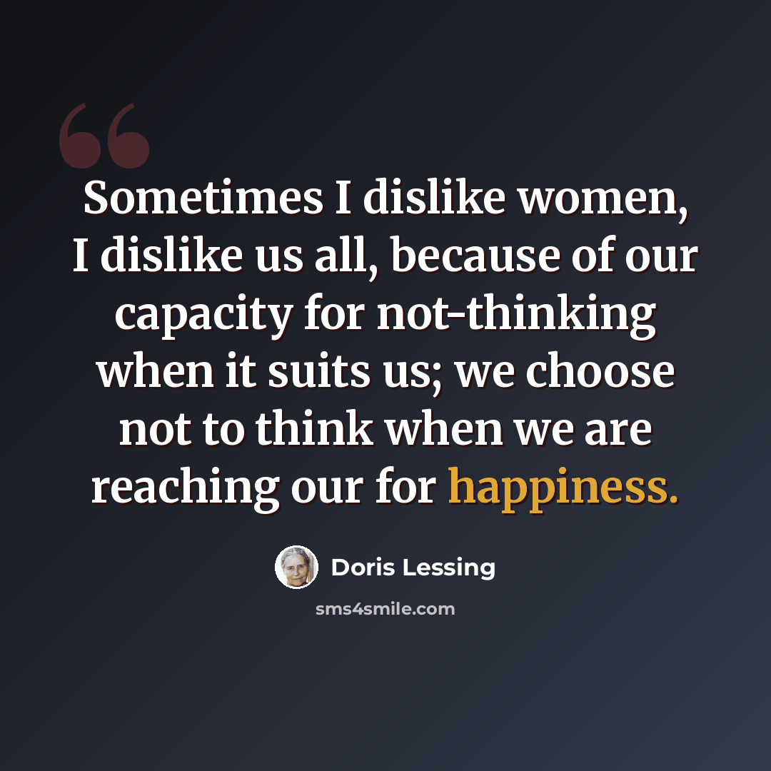 “Sometimes I dislike women, I dislike us all, because of our capacity for not-thinking when it suits us; we choose not to think when we are reaching our for happiness.” quote by Doris Lessing