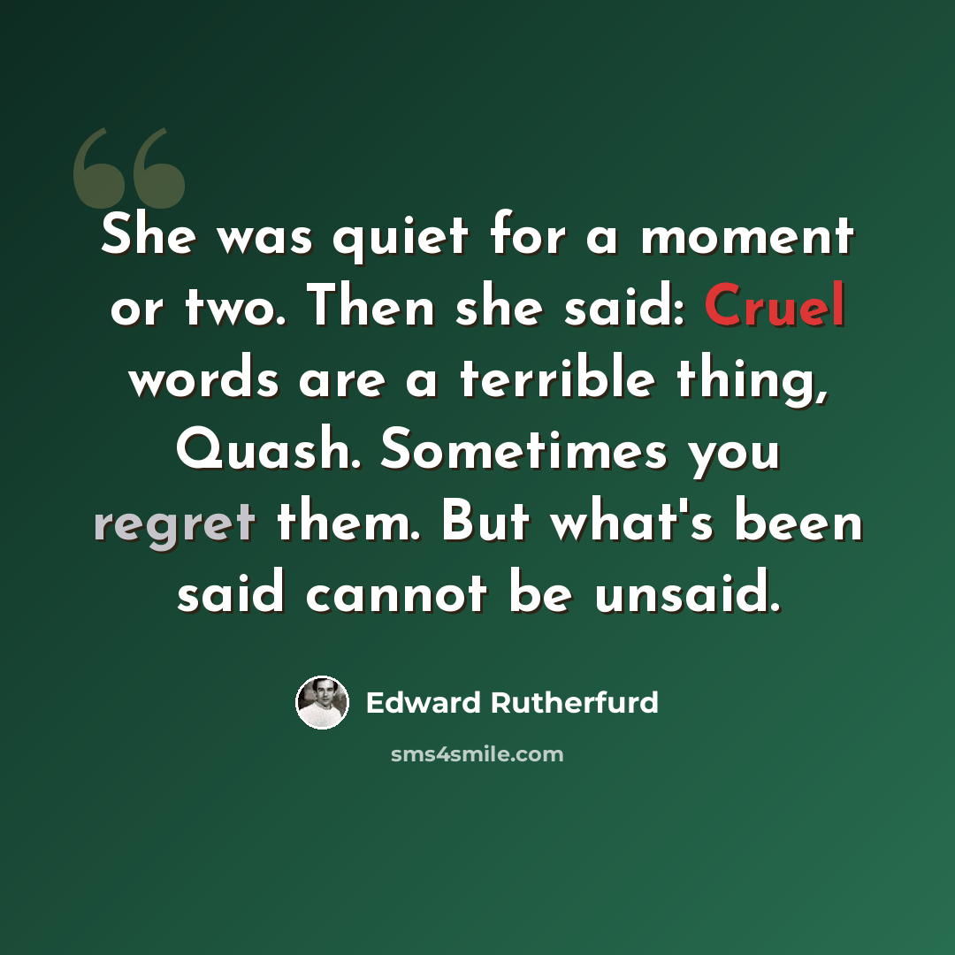 “She was quiet for a moment or two. Then she said: Cruel words are a terrible thing, Quash. Sometimes you regret them. But what's been said cannot be unsaid.” quote by Edward Rutherfurd