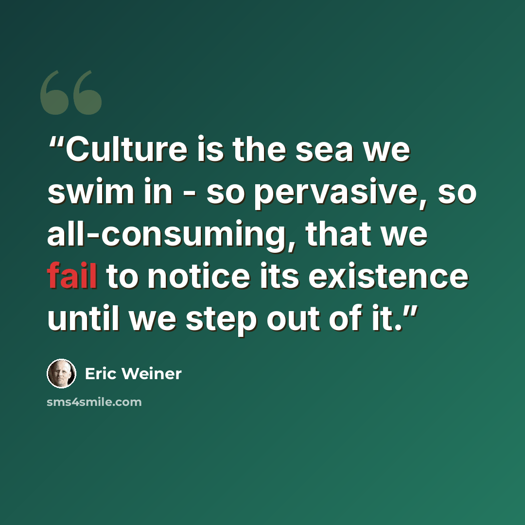 “Culture is the sea we swim in - so pervasive, so all-consuming, that we fail to notice its existence until we step out of it.” quote by Eric Weiner