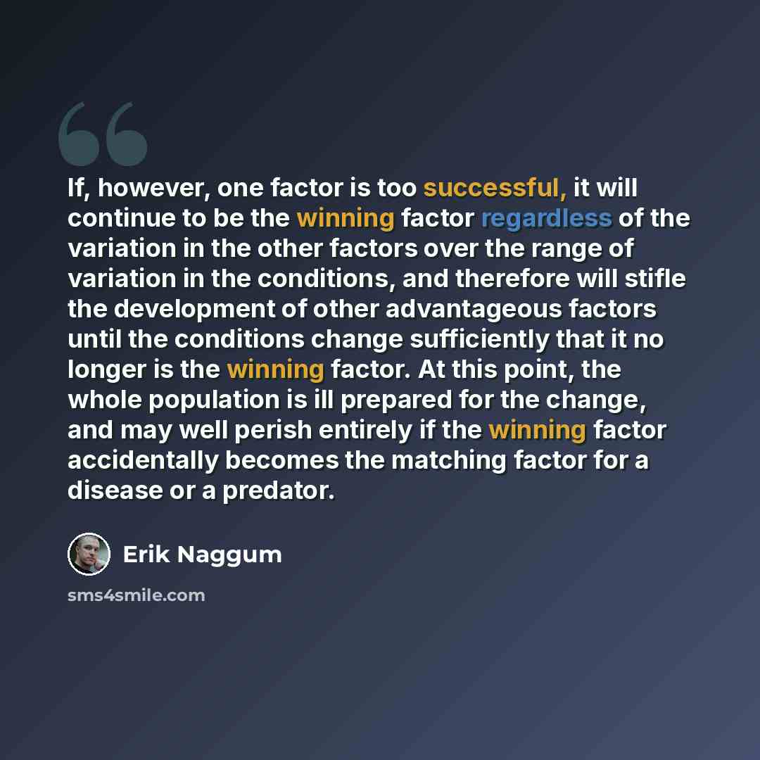 “If, however, one factor is too successful, it will continue to be the winning factor regardless of the variation in the other factors over the range of variation in the conditions, and therefore will stifle the development of other advantageous factors until the conditions change sufficiently that…” quote by Erik Naggum