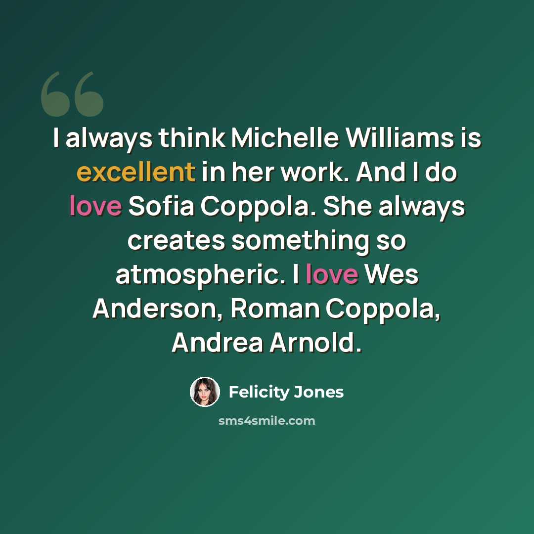 “I always think Michelle Williams is excellent in her work. And I do love Sofia Coppola. She always creates something so atmospheric. I love Wes Anderson, Roman Coppola, Andrea Arnold.” quote by Felicity Jones