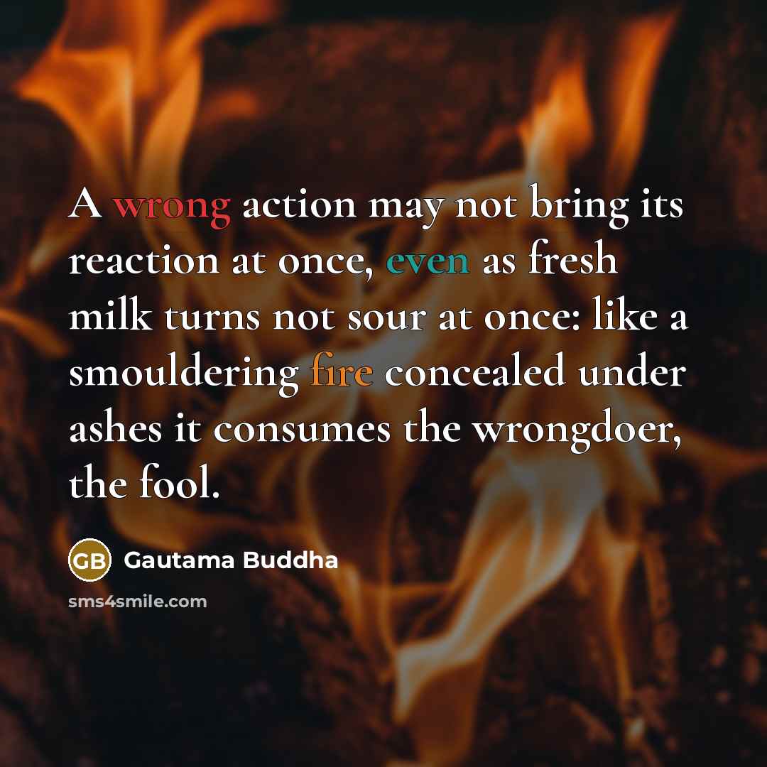 “A wrong action may not bring its reaction at once, even as fresh milk turns not sour at once: like a smouldering fire concealed under ashes it consumes the wrongdoer, the fool.” quote by Gautama Buddha