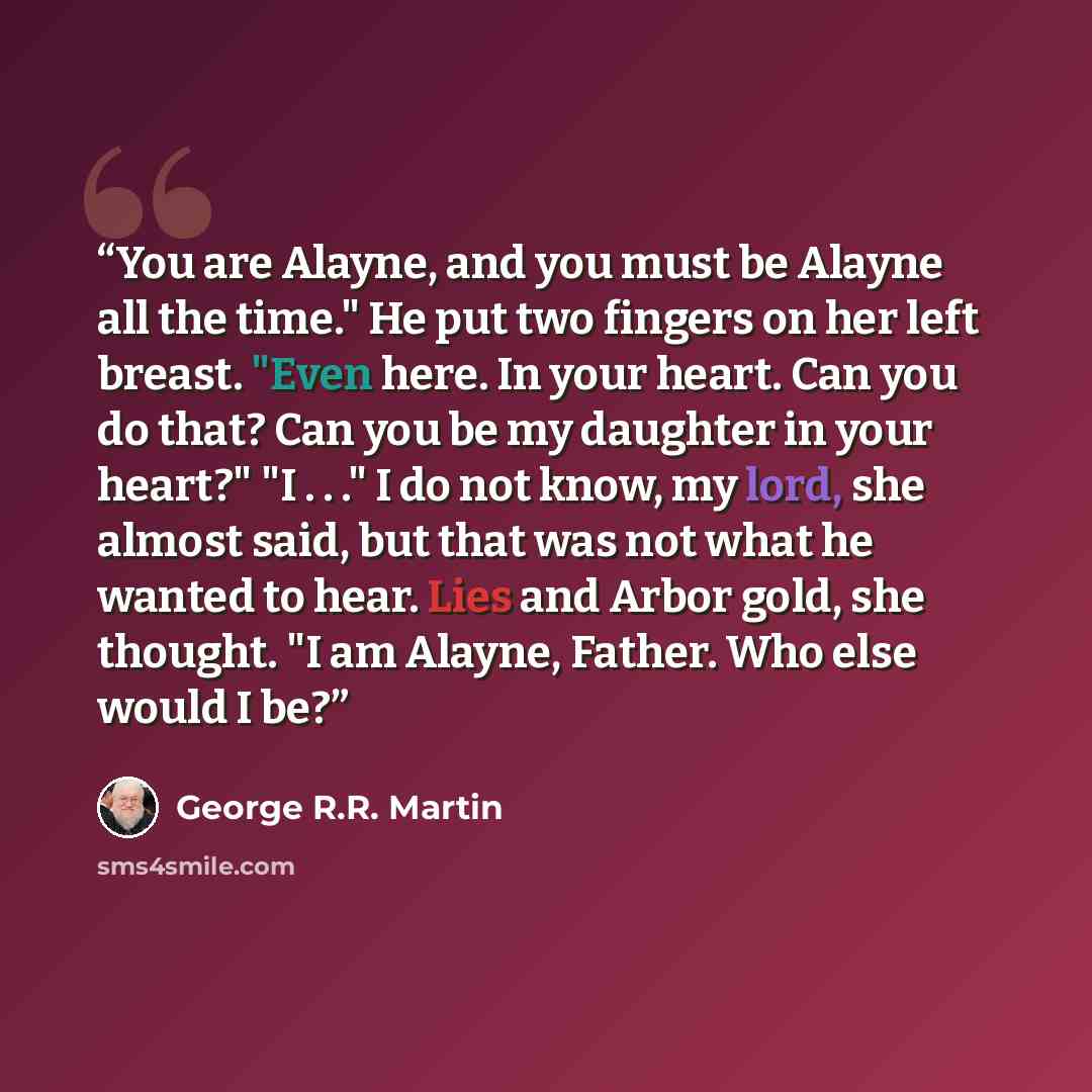“You are Alayne, and you must be Alayne all the time." He put two fingers on her left breast. "Even here. In your heart. Can you do that? Can you be my daughter in your heart?" "I . . ." I do not know, my lord, she almost said, but that was not what he wanted to hear. Lies and Arbor gold, she…” quote by George R.R. Martin