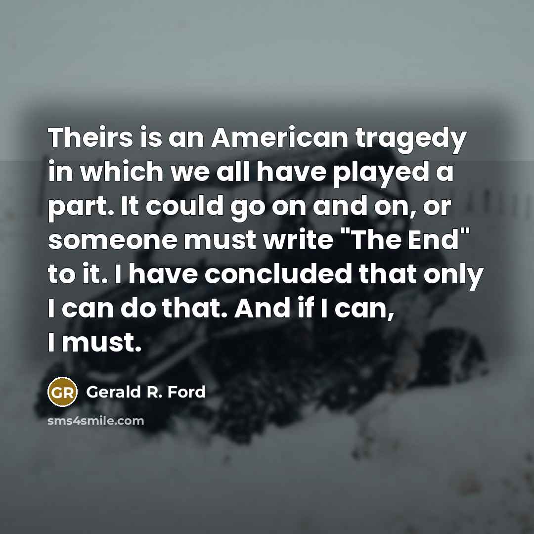 “Theirs is an American tragedy in which we all have played a part. It could go on and on, or someone must write "The End" to it. I have concluded that only I can do that. And if I can, I must.” quote by Gerald R. Ford