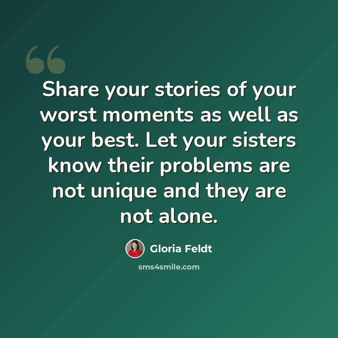 “Share your stories of your worst moments as well as your best. Let your sisters know their problems are not unique and they are not alone.” quote by Gloria Feldt