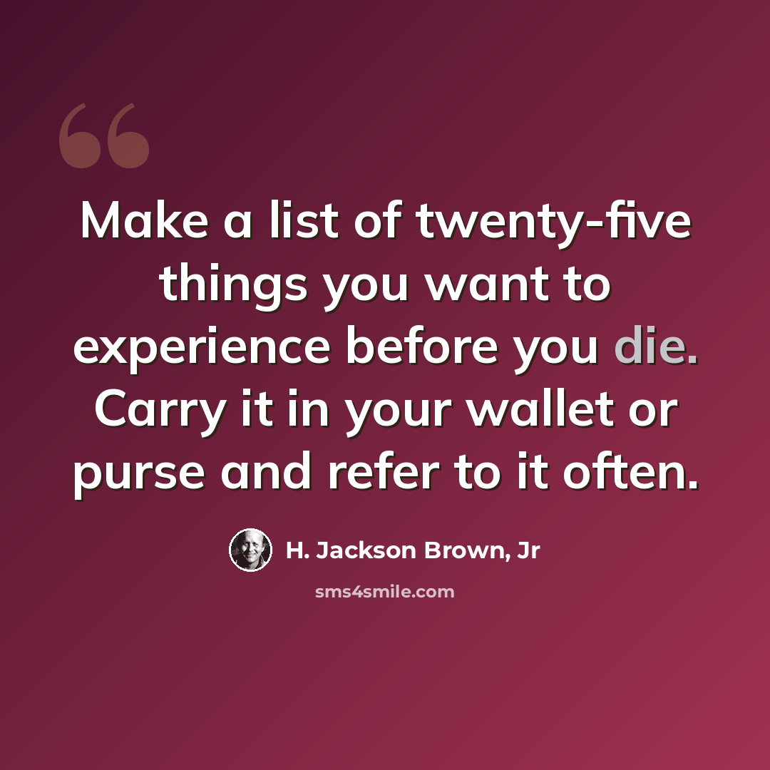 “Make a list of twenty-five things you want to experience before you die. Carry it in your wallet or purse and refer to it often.” quote by H. Jackson Brown, Jr
