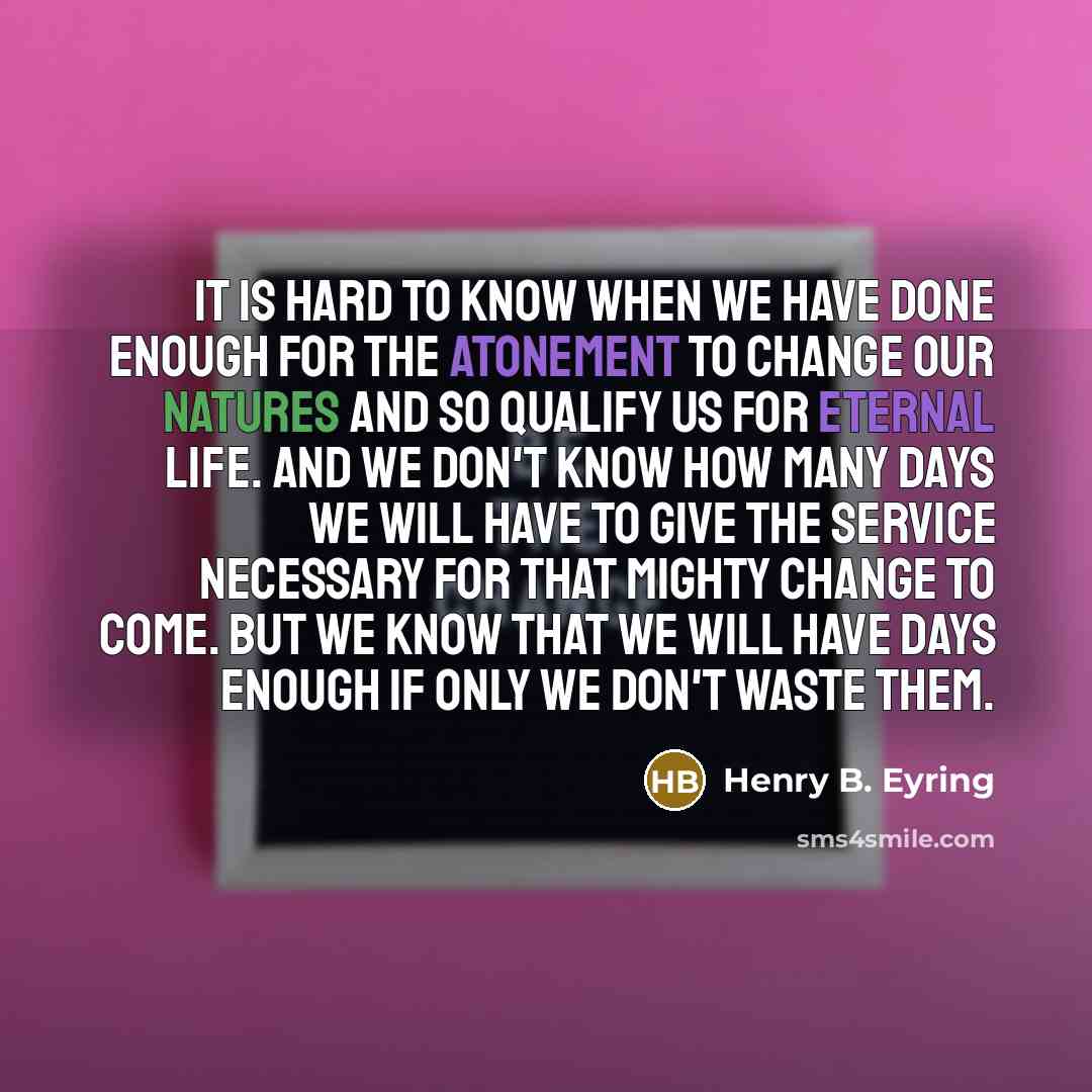 “It is hard to know when we have done enough for the Atonement to change our natures and so qualify us for eternal life. And we don't know how many days we will have to give the service necessary for that mighty change to come. But we know that we will have days enough if only we don't waste them.” quote by Henry B. Eyring